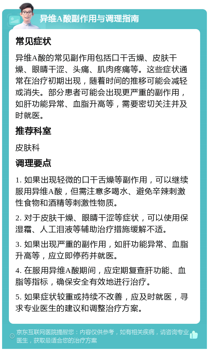 异维A酸副作用与调理指南 常见症状 异维A酸的常见副作用包括口干舌燥、皮肤干燥、眼睛干涩、头痛、肌肉疼痛等。这些症状通常在治疗初期出现，随着时间的推移可能会减轻或消失。部分患者可能会出现更严重的副作用，如肝功能异常、血脂升高等，需要密切关注并及时就医。 推荐科室 皮肤科 调理要点 1. 如果出现轻微的口干舌燥等副作用，可以继续服用异维A酸，但需注意多喝水、避免辛辣刺激性食物和酒精等刺激性物质。 2. 对于皮肤干燥、眼睛干涩等症状，可以使用保湿霜、人工泪液等辅助治疗措施缓解不适。 3. 如果出现严重的副作用，如肝功能异常、血脂升高等，应立即停药并就医。 4. 在服用异维A酸期间，应定期复查肝功能、血脂等指标，确保安全有效地进行治疗。 5. 如果症状较重或持续不改善，应及时就医，寻求专业医生的建议和调整治疗方案。