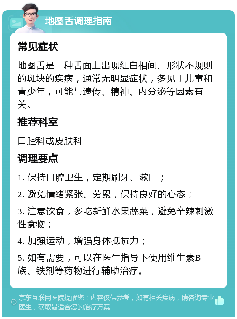 地图舌调理指南 常见症状 地图舌是一种舌面上出现红白相间、形状不规则的斑块的疾病，通常无明显症状，多见于儿童和青少年，可能与遗传、精神、内分泌等因素有关。 推荐科室 口腔科或皮肤科 调理要点 1. 保持口腔卫生，定期刷牙、漱口； 2. 避免情绪紧张、劳累，保持良好的心态； 3. 注意饮食，多吃新鲜水果蔬菜，避免辛辣刺激性食物； 4. 加强运动，增强身体抵抗力； 5. 如有需要，可以在医生指导下使用维生素B族、铁剂等药物进行辅助治疗。