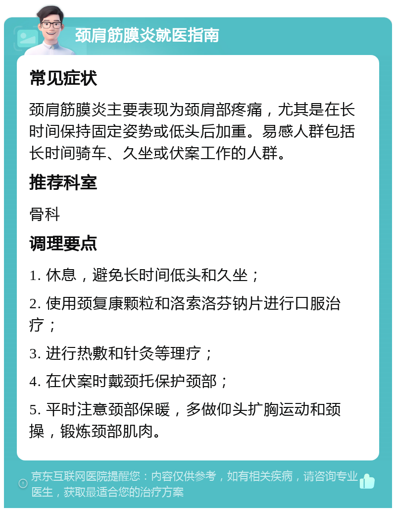 颈肩筋膜炎就医指南 常见症状 颈肩筋膜炎主要表现为颈肩部疼痛，尤其是在长时间保持固定姿势或低头后加重。易感人群包括长时间骑车、久坐或伏案工作的人群。 推荐科室 骨科 调理要点 1. 休息，避免长时间低头和久坐； 2. 使用颈复康颗粒和洛索洛芬钠片进行口服治疗； 3. 进行热敷和针灸等理疗； 4. 在伏案时戴颈托保护颈部； 5. 平时注意颈部保暖，多做仰头扩胸运动和颈操，锻炼颈部肌肉。