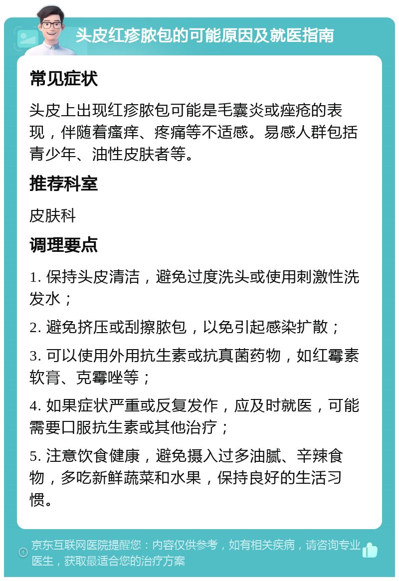 头皮红疹脓包的可能原因及就医指南 常见症状 头皮上出现红疹脓包可能是毛囊炎或痤疮的表现，伴随着瘙痒、疼痛等不适感。易感人群包括青少年、油性皮肤者等。 推荐科室 皮肤科 调理要点 1. 保持头皮清洁，避免过度洗头或使用刺激性洗发水； 2. 避免挤压或刮擦脓包，以免引起感染扩散； 3. 可以使用外用抗生素或抗真菌药物，如红霉素软膏、克霉唑等； 4. 如果症状严重或反复发作，应及时就医，可能需要口服抗生素或其他治疗； 5. 注意饮食健康，避免摄入过多油腻、辛辣食物，多吃新鲜蔬菜和水果，保持良好的生活习惯。