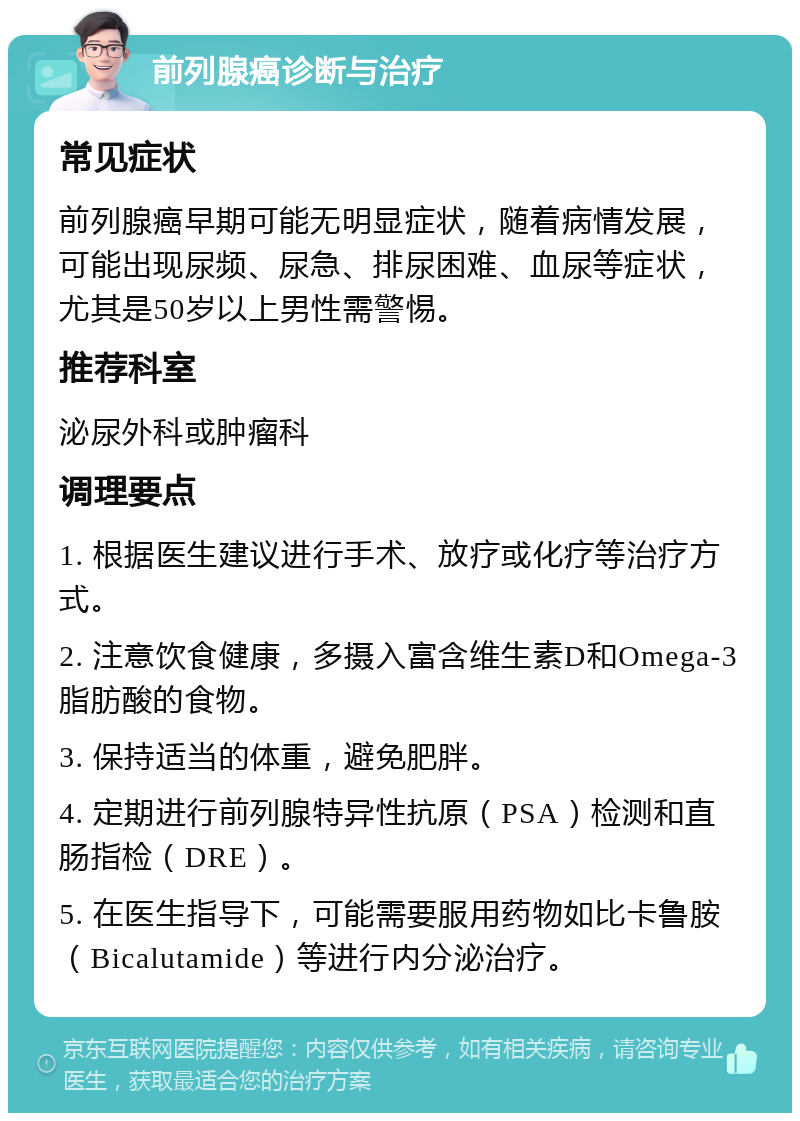 前列腺癌诊断与治疗 常见症状 前列腺癌早期可能无明显症状，随着病情发展，可能出现尿频、尿急、排尿困难、血尿等症状，尤其是50岁以上男性需警惕。 推荐科室 泌尿外科或肿瘤科 调理要点 1. 根据医生建议进行手术、放疗或化疗等治疗方式。 2. 注意饮食健康，多摄入富含维生素D和Omega-3脂肪酸的食物。 3. 保持适当的体重，避免肥胖。 4. 定期进行前列腺特异性抗原（PSA）检测和直肠指检（DRE）。 5. 在医生指导下，可能需要服用药物如比卡鲁胺（Bicalutamide）等进行内分泌治疗。