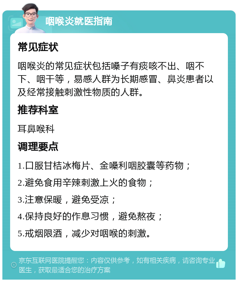 咽喉炎就医指南 常见症状 咽喉炎的常见症状包括嗓子有痰咳不出、咽不下、咽干等，易感人群为长期感冒、鼻炎患者以及经常接触刺激性物质的人群。 推荐科室 耳鼻喉科 调理要点 1.口服甘桔冰梅片、金嗓利咽胶囊等药物； 2.避免食用辛辣刺激上火的食物； 3.注意保暖，避免受凉； 4.保持良好的作息习惯，避免熬夜； 5.戒烟限酒，减少对咽喉的刺激。