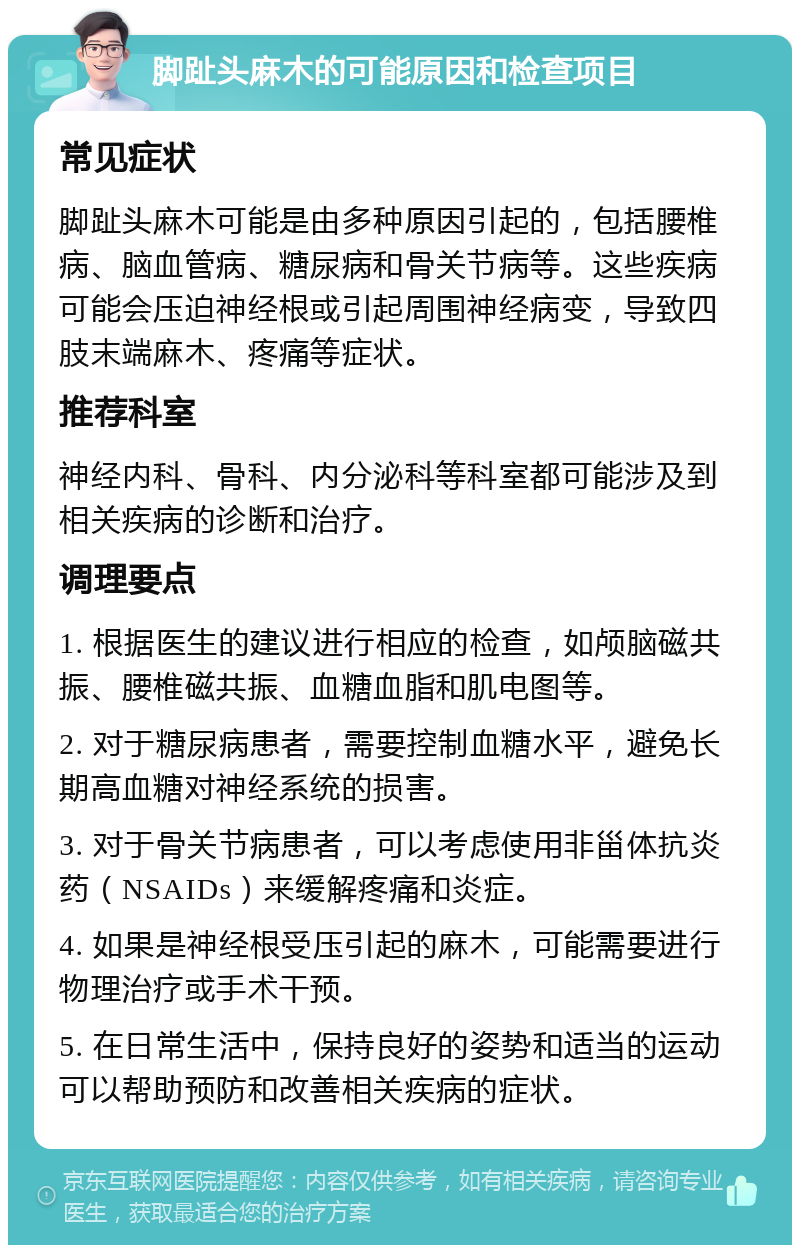 脚趾头麻木的可能原因和检查项目 常见症状 脚趾头麻木可能是由多种原因引起的，包括腰椎病、脑血管病、糖尿病和骨关节病等。这些疾病可能会压迫神经根或引起周围神经病变，导致四肢末端麻木、疼痛等症状。 推荐科室 神经内科、骨科、内分泌科等科室都可能涉及到相关疾病的诊断和治疗。 调理要点 1. 根据医生的建议进行相应的检查，如颅脑磁共振、腰椎磁共振、血糖血脂和肌电图等。 2. 对于糖尿病患者，需要控制血糖水平，避免长期高血糖对神经系统的损害。 3. 对于骨关节病患者，可以考虑使用非甾体抗炎药（NSAIDs）来缓解疼痛和炎症。 4. 如果是神经根受压引起的麻木，可能需要进行物理治疗或手术干预。 5. 在日常生活中，保持良好的姿势和适当的运动可以帮助预防和改善相关疾病的症状。