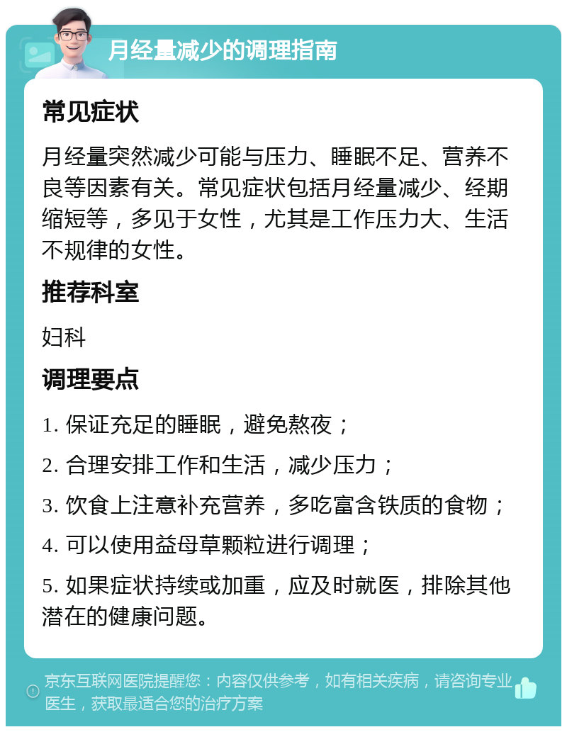 月经量减少的调理指南 常见症状 月经量突然减少可能与压力、睡眠不足、营养不良等因素有关。常见症状包括月经量减少、经期缩短等，多见于女性，尤其是工作压力大、生活不规律的女性。 推荐科室 妇科 调理要点 1. 保证充足的睡眠，避免熬夜； 2. 合理安排工作和生活，减少压力； 3. 饮食上注意补充营养，多吃富含铁质的食物； 4. 可以使用益母草颗粒进行调理； 5. 如果症状持续或加重，应及时就医，排除其他潜在的健康问题。