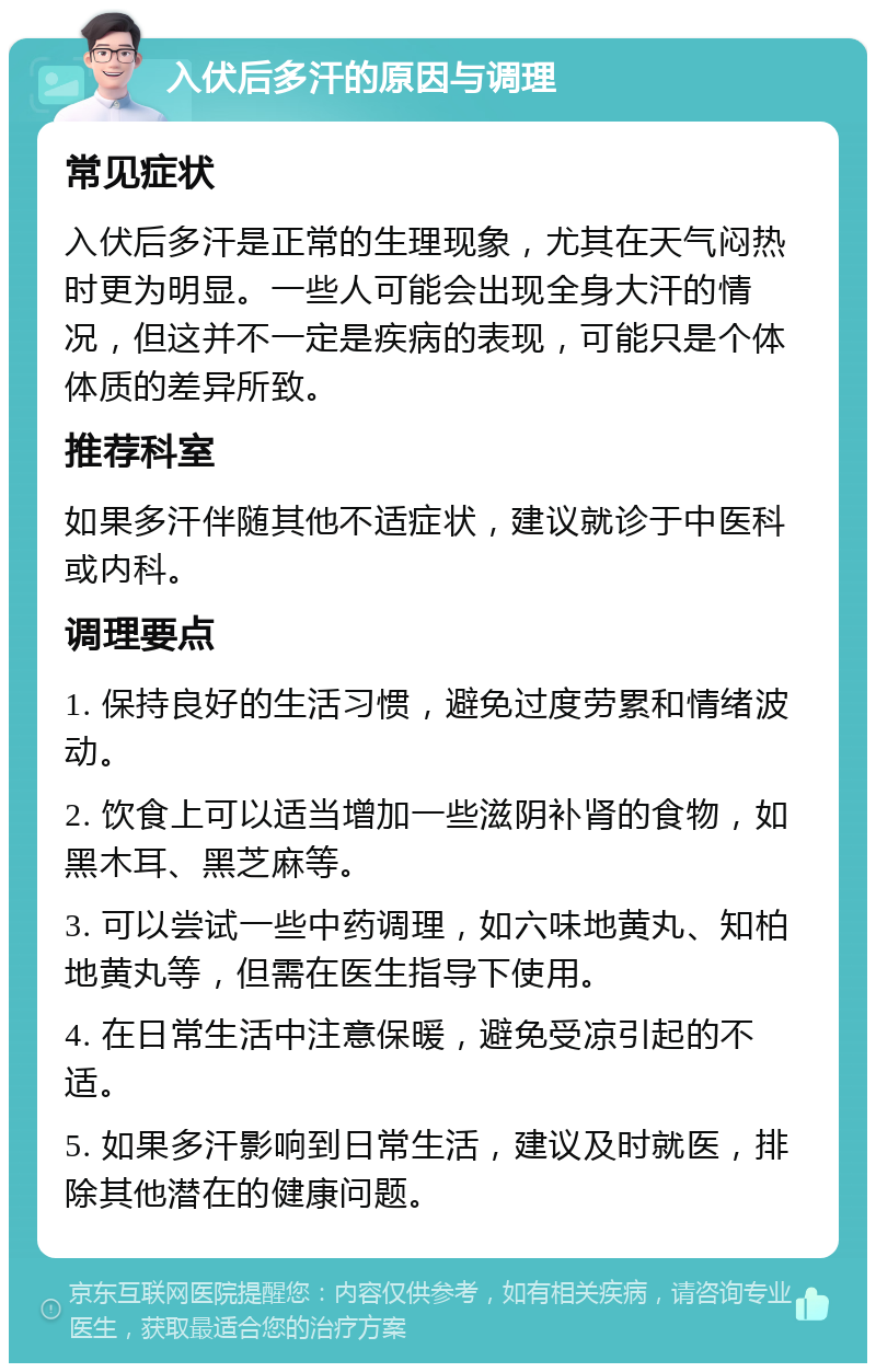 入伏后多汗的原因与调理 常见症状 入伏后多汗是正常的生理现象，尤其在天气闷热时更为明显。一些人可能会出现全身大汗的情况，但这并不一定是疾病的表现，可能只是个体体质的差异所致。 推荐科室 如果多汗伴随其他不适症状，建议就诊于中医科或内科。 调理要点 1. 保持良好的生活习惯，避免过度劳累和情绪波动。 2. 饮食上可以适当增加一些滋阴补肾的食物，如黑木耳、黑芝麻等。 3. 可以尝试一些中药调理，如六味地黄丸、知柏地黄丸等，但需在医生指导下使用。 4. 在日常生活中注意保暖，避免受凉引起的不适。 5. 如果多汗影响到日常生活，建议及时就医，排除其他潜在的健康问题。