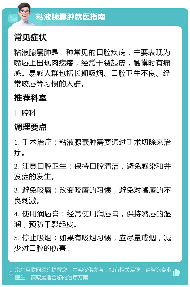 粘液腺囊肿就医指南 常见症状 粘液腺囊肿是一种常见的口腔疾病，主要表现为嘴唇上出现肉疙瘩，经常干裂起皮，触摸时有痛感。易感人群包括长期吸烟、口腔卫生不良、经常咬唇等习惯的人群。 推荐科室 口腔科 调理要点 1. 手术治疗：粘液腺囊肿需要通过手术切除来治疗。 2. 注意口腔卫生：保持口腔清洁，避免感染和并发症的发生。 3. 避免咬唇：改变咬唇的习惯，避免对嘴唇的不良刺激。 4. 使用润唇膏：经常使用润唇膏，保持嘴唇的湿润，预防干裂起皮。 5. 停止吸烟：如果有吸烟习惯，应尽量戒烟，减少对口腔的伤害。