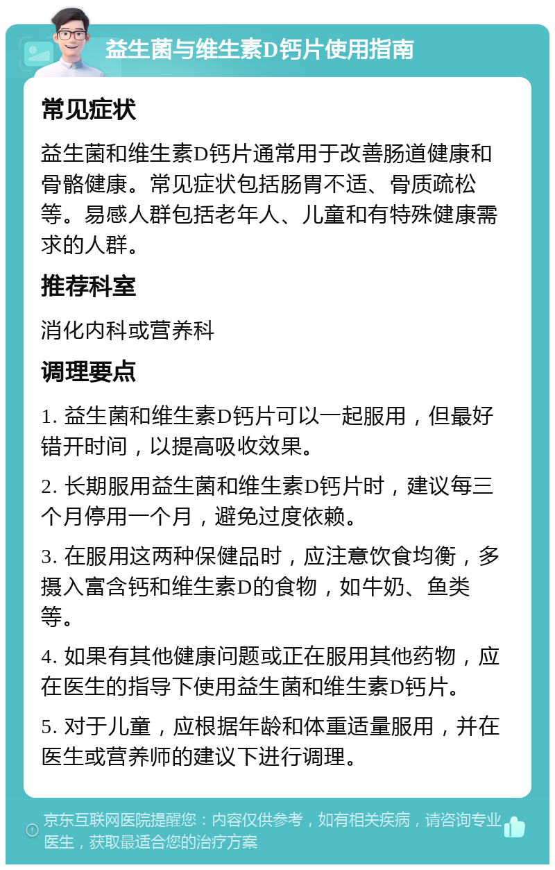 益生菌与维生素D钙片使用指南 常见症状 益生菌和维生素D钙片通常用于改善肠道健康和骨骼健康。常见症状包括肠胃不适、骨质疏松等。易感人群包括老年人、儿童和有特殊健康需求的人群。 推荐科室 消化内科或营养科 调理要点 1. 益生菌和维生素D钙片可以一起服用，但最好错开时间，以提高吸收效果。 2. 长期服用益生菌和维生素D钙片时，建议每三个月停用一个月，避免过度依赖。 3. 在服用这两种保健品时，应注意饮食均衡，多摄入富含钙和维生素D的食物，如牛奶、鱼类等。 4. 如果有其他健康问题或正在服用其他药物，应在医生的指导下使用益生菌和维生素D钙片。 5. 对于儿童，应根据年龄和体重适量服用，并在医生或营养师的建议下进行调理。