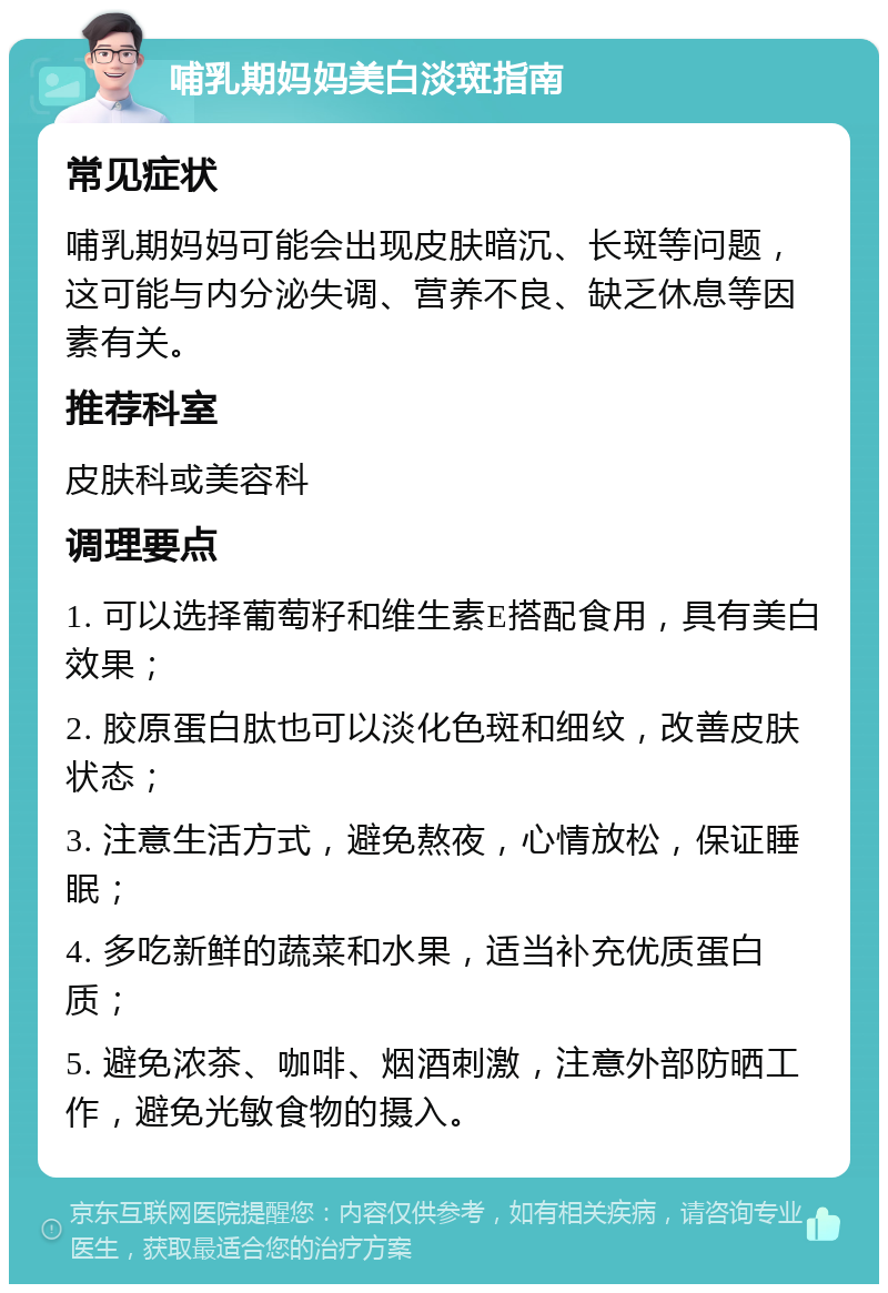 哺乳期妈妈美白淡斑指南 常见症状 哺乳期妈妈可能会出现皮肤暗沉、长斑等问题，这可能与内分泌失调、营养不良、缺乏休息等因素有关。 推荐科室 皮肤科或美容科 调理要点 1. 可以选择葡萄籽和维生素E搭配食用，具有美白效果； 2. 胶原蛋白肽也可以淡化色斑和细纹，改善皮肤状态； 3. 注意生活方式，避免熬夜，心情放松，保证睡眠； 4. 多吃新鲜的蔬菜和水果，适当补充优质蛋白质； 5. 避免浓茶、咖啡、烟酒刺激，注意外部防晒工作，避免光敏食物的摄入。