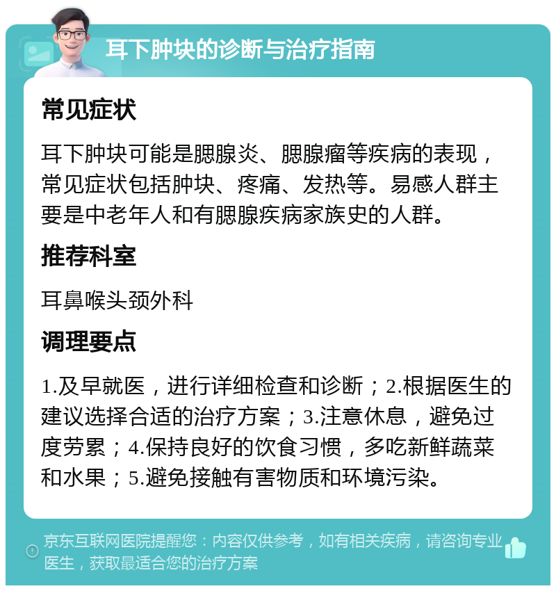 耳下肿块的诊断与治疗指南 常见症状 耳下肿块可能是腮腺炎、腮腺瘤等疾病的表现，常见症状包括肿块、疼痛、发热等。易感人群主要是中老年人和有腮腺疾病家族史的人群。 推荐科室 耳鼻喉头颈外科 调理要点 1.及早就医，进行详细检查和诊断；2.根据医生的建议选择合适的治疗方案；3.注意休息，避免过度劳累；4.保持良好的饮食习惯，多吃新鲜蔬菜和水果；5.避免接触有害物质和环境污染。