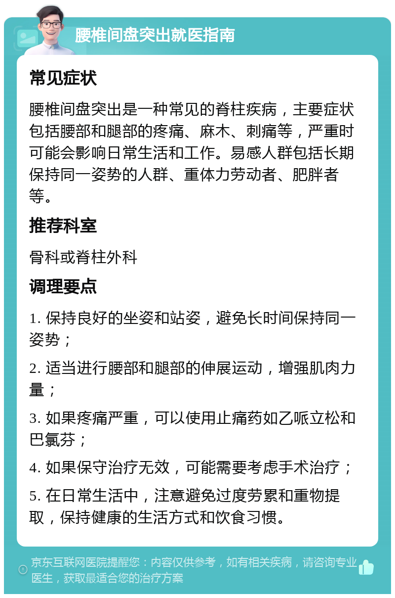 腰椎间盘突出就医指南 常见症状 腰椎间盘突出是一种常见的脊柱疾病，主要症状包括腰部和腿部的疼痛、麻木、刺痛等，严重时可能会影响日常生活和工作。易感人群包括长期保持同一姿势的人群、重体力劳动者、肥胖者等。 推荐科室 骨科或脊柱外科 调理要点 1. 保持良好的坐姿和站姿，避免长时间保持同一姿势； 2. 适当进行腰部和腿部的伸展运动，增强肌肉力量； 3. 如果疼痛严重，可以使用止痛药如乙哌立松和巴氯芬； 4. 如果保守治疗无效，可能需要考虑手术治疗； 5. 在日常生活中，注意避免过度劳累和重物提取，保持健康的生活方式和饮食习惯。