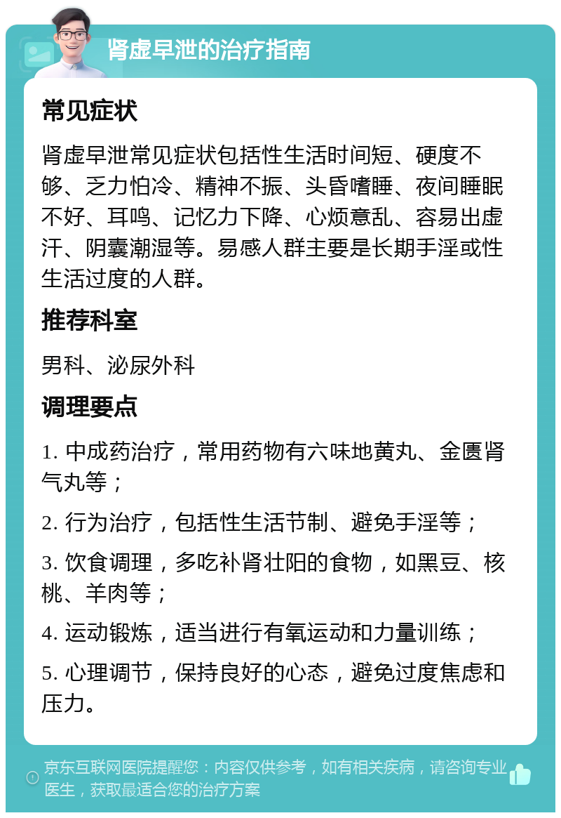 肾虚早泄的治疗指南 常见症状 肾虚早泄常见症状包括性生活时间短、硬度不够、乏力怕冷、精神不振、头昏嗜睡、夜间睡眠不好、耳鸣、记忆力下降、心烦意乱、容易出虚汗、阴囊潮湿等。易感人群主要是长期手淫或性生活过度的人群。 推荐科室 男科、泌尿外科 调理要点 1. 中成药治疗，常用药物有六味地黄丸、金匮肾气丸等； 2. 行为治疗，包括性生活节制、避免手淫等； 3. 饮食调理，多吃补肾壮阳的食物，如黑豆、核桃、羊肉等； 4. 运动锻炼，适当进行有氧运动和力量训练； 5. 心理调节，保持良好的心态，避免过度焦虑和压力。