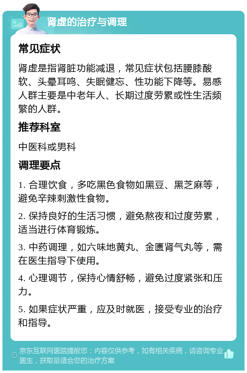 肾虚的治疗与调理 常见症状 肾虚是指肾脏功能减退，常见症状包括腰膝酸软、头晕耳鸣、失眠健忘、性功能下降等。易感人群主要是中老年人、长期过度劳累或性生活频繁的人群。 推荐科室 中医科或男科 调理要点 1. 合理饮食，多吃黑色食物如黑豆、黑芝麻等，避免辛辣刺激性食物。 2. 保持良好的生活习惯，避免熬夜和过度劳累，适当进行体育锻炼。 3. 中药调理，如六味地黄丸、金匮肾气丸等，需在医生指导下使用。 4. 心理调节，保持心情舒畅，避免过度紧张和压力。 5. 如果症状严重，应及时就医，接受专业的治疗和指导。