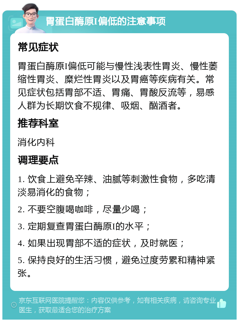 胃蛋白酶原I偏低的注意事项 常见症状 胃蛋白酶原I偏低可能与慢性浅表性胃炎、慢性萎缩性胃炎、糜烂性胃炎以及胃癌等疾病有关。常见症状包括胃部不适、胃痛、胃酸反流等，易感人群为长期饮食不规律、吸烟、酗酒者。 推荐科室 消化内科 调理要点 1. 饮食上避免辛辣、油腻等刺激性食物，多吃清淡易消化的食物； 2. 不要空腹喝咖啡，尽量少喝； 3. 定期复查胃蛋白酶原I的水平； 4. 如果出现胃部不适的症状，及时就医； 5. 保持良好的生活习惯，避免过度劳累和精神紧张。