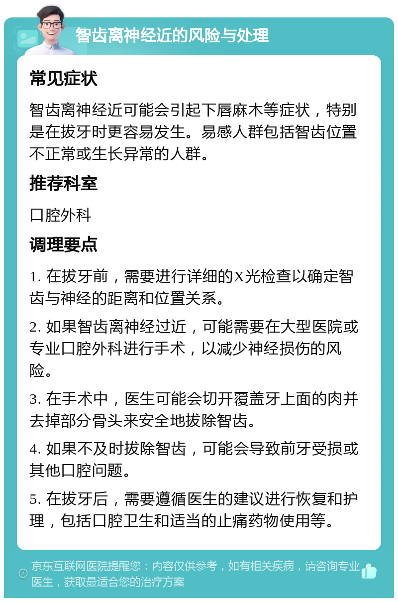 智齿离神经近的风险与处理 常见症状 智齿离神经近可能会引起下唇麻木等症状，特别是在拔牙时更容易发生。易感人群包括智齿位置不正常或生长异常的人群。 推荐科室 口腔外科 调理要点 1. 在拔牙前，需要进行详细的X光检查以确定智齿与神经的距离和位置关系。 2. 如果智齿离神经过近，可能需要在大型医院或专业口腔外科进行手术，以减少神经损伤的风险。 3. 在手术中，医生可能会切开覆盖牙上面的肉并去掉部分骨头来安全地拔除智齿。 4. 如果不及时拔除智齿，可能会导致前牙受损或其他口腔问题。 5. 在拔牙后，需要遵循医生的建议进行恢复和护理，包括口腔卫生和适当的止痛药物使用等。