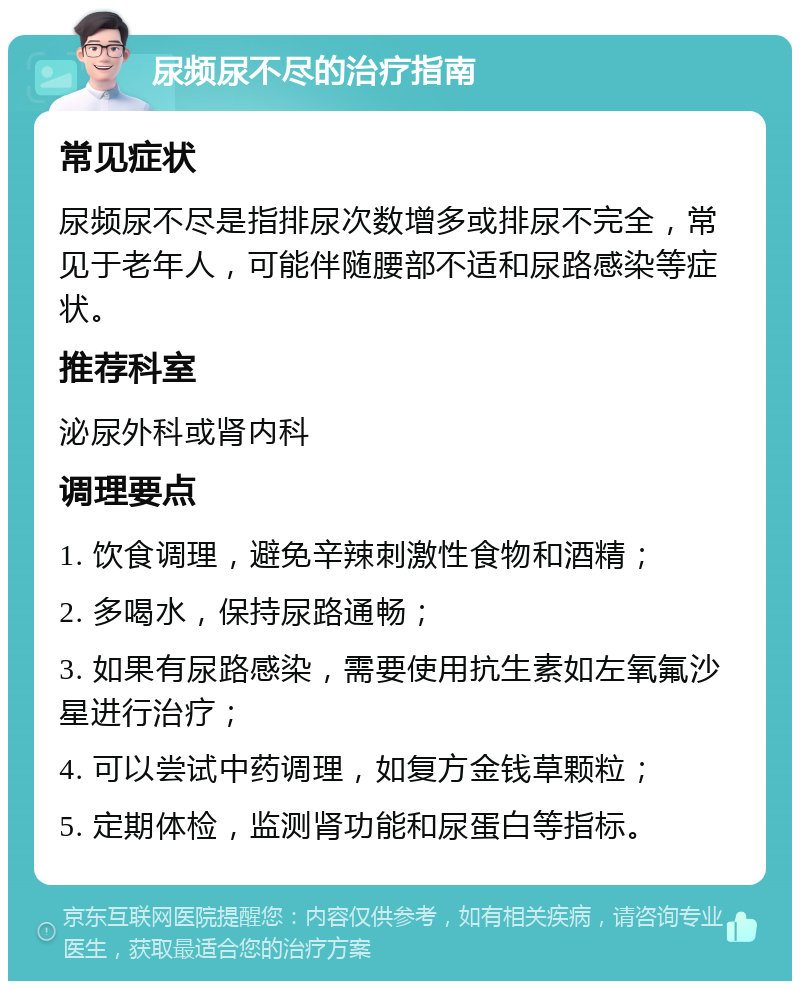 尿频尿不尽的治疗指南 常见症状 尿频尿不尽是指排尿次数增多或排尿不完全，常见于老年人，可能伴随腰部不适和尿路感染等症状。 推荐科室 泌尿外科或肾内科 调理要点 1. 饮食调理，避免辛辣刺激性食物和酒精； 2. 多喝水，保持尿路通畅； 3. 如果有尿路感染，需要使用抗生素如左氧氟沙星进行治疗； 4. 可以尝试中药调理，如复方金钱草颗粒； 5. 定期体检，监测肾功能和尿蛋白等指标。