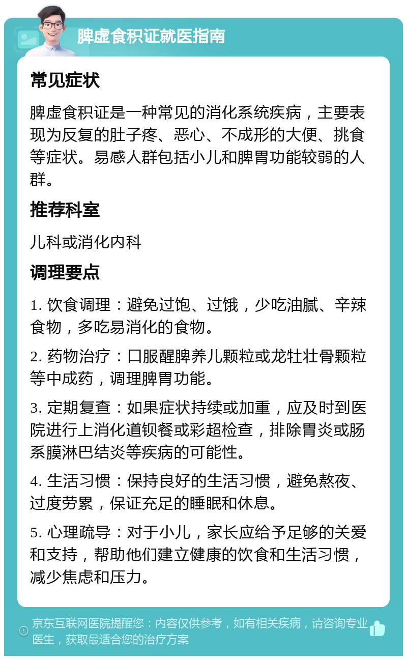 脾虚食积证就医指南 常见症状 脾虚食积证是一种常见的消化系统疾病，主要表现为反复的肚子疼、恶心、不成形的大便、挑食等症状。易感人群包括小儿和脾胃功能较弱的人群。 推荐科室 儿科或消化内科 调理要点 1. 饮食调理：避免过饱、过饿，少吃油腻、辛辣食物，多吃易消化的食物。 2. 药物治疗：口服醒脾养儿颗粒或龙牡壮骨颗粒等中成药，调理脾胃功能。 3. 定期复查：如果症状持续或加重，应及时到医院进行上消化道钡餐或彩超检查，排除胃炎或肠系膜淋巴结炎等疾病的可能性。 4. 生活习惯：保持良好的生活习惯，避免熬夜、过度劳累，保证充足的睡眠和休息。 5. 心理疏导：对于小儿，家长应给予足够的关爱和支持，帮助他们建立健康的饮食和生活习惯，减少焦虑和压力。