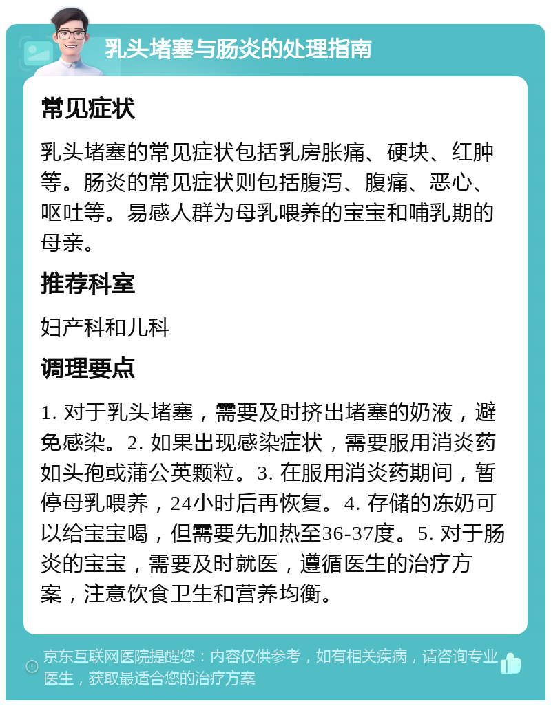 乳头堵塞与肠炎的处理指南 常见症状 乳头堵塞的常见症状包括乳房胀痛、硬块、红肿等。肠炎的常见症状则包括腹泻、腹痛、恶心、呕吐等。易感人群为母乳喂养的宝宝和哺乳期的母亲。 推荐科室 妇产科和儿科 调理要点 1. 对于乳头堵塞，需要及时挤出堵塞的奶液，避免感染。2. 如果出现感染症状，需要服用消炎药如头孢或蒲公英颗粒。3. 在服用消炎药期间，暂停母乳喂养，24小时后再恢复。4. 存储的冻奶可以给宝宝喝，但需要先加热至36-37度。5. 对于肠炎的宝宝，需要及时就医，遵循医生的治疗方案，注意饮食卫生和营养均衡。