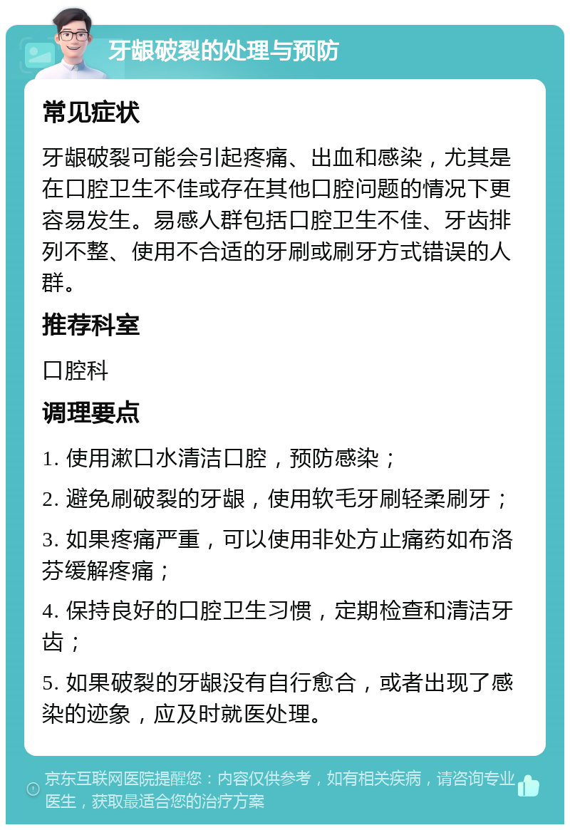 牙龈破裂的处理与预防 常见症状 牙龈破裂可能会引起疼痛、出血和感染，尤其是在口腔卫生不佳或存在其他口腔问题的情况下更容易发生。易感人群包括口腔卫生不佳、牙齿排列不整、使用不合适的牙刷或刷牙方式错误的人群。 推荐科室 口腔科 调理要点 1. 使用漱口水清洁口腔，预防感染； 2. 避免刷破裂的牙龈，使用软毛牙刷轻柔刷牙； 3. 如果疼痛严重，可以使用非处方止痛药如布洛芬缓解疼痛； 4. 保持良好的口腔卫生习惯，定期检查和清洁牙齿； 5. 如果破裂的牙龈没有自行愈合，或者出现了感染的迹象，应及时就医处理。