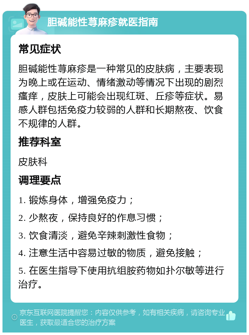 胆碱能性荨麻疹就医指南 常见症状 胆碱能性荨麻疹是一种常见的皮肤病，主要表现为晚上或在运动、情绪激动等情况下出现的剧烈瘙痒，皮肤上可能会出现红斑、丘疹等症状。易感人群包括免疫力较弱的人群和长期熬夜、饮食不规律的人群。 推荐科室 皮肤科 调理要点 1. 锻炼身体，增强免疫力； 2. 少熬夜，保持良好的作息习惯； 3. 饮食清淡，避免辛辣刺激性食物； 4. 注意生活中容易过敏的物质，避免接触； 5. 在医生指导下使用抗组胺药物如扑尔敏等进行治疗。