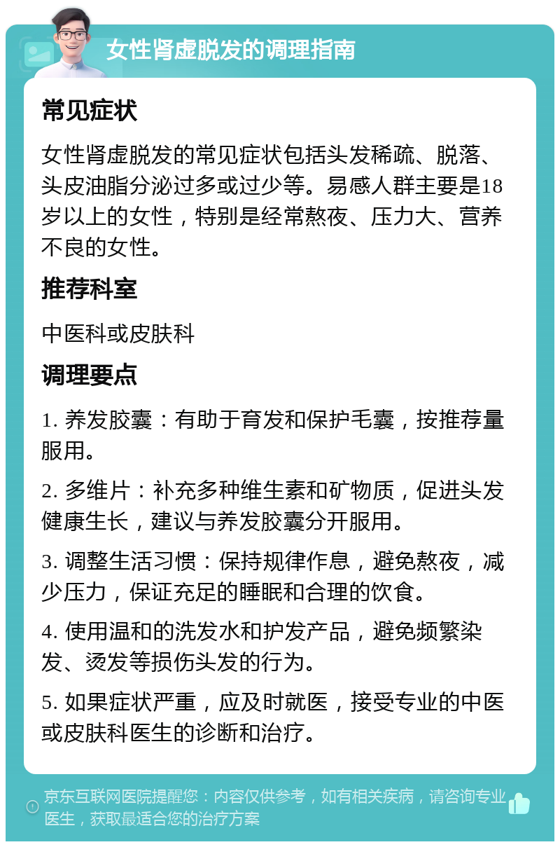 女性肾虚脱发的调理指南 常见症状 女性肾虚脱发的常见症状包括头发稀疏、脱落、头皮油脂分泌过多或过少等。易感人群主要是18岁以上的女性，特别是经常熬夜、压力大、营养不良的女性。 推荐科室 中医科或皮肤科 调理要点 1. 养发胶囊：有助于育发和保护毛囊，按推荐量服用。 2. 多维片：补充多种维生素和矿物质，促进头发健康生长，建议与养发胶囊分开服用。 3. 调整生活习惯：保持规律作息，避免熬夜，减少压力，保证充足的睡眠和合理的饮食。 4. 使用温和的洗发水和护发产品，避免频繁染发、烫发等损伤头发的行为。 5. 如果症状严重，应及时就医，接受专业的中医或皮肤科医生的诊断和治疗。