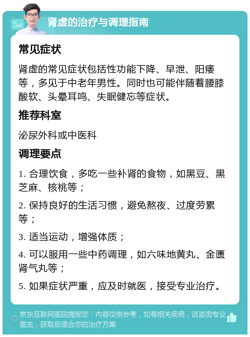 肾虚的治疗与调理指南 常见症状 肾虚的常见症状包括性功能下降、早泄、阳痿等，多见于中老年男性。同时也可能伴随着腰膝酸软、头晕耳鸣、失眠健忘等症状。 推荐科室 泌尿外科或中医科 调理要点 1. 合理饮食，多吃一些补肾的食物，如黑豆、黑芝麻、核桃等； 2. 保持良好的生活习惯，避免熬夜、过度劳累等； 3. 适当运动，增强体质； 4. 可以服用一些中药调理，如六味地黄丸、金匮肾气丸等； 5. 如果症状严重，应及时就医，接受专业治疗。