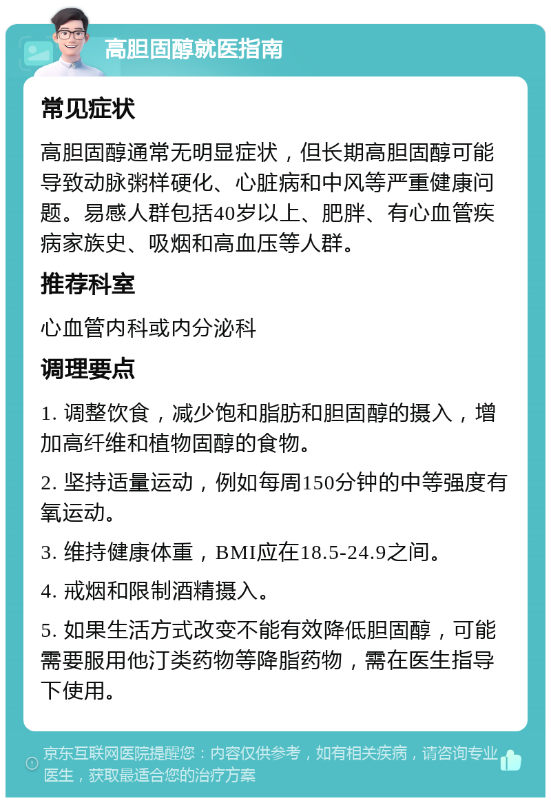 高胆固醇就医指南 常见症状 高胆固醇通常无明显症状，但长期高胆固醇可能导致动脉粥样硬化、心脏病和中风等严重健康问题。易感人群包括40岁以上、肥胖、有心血管疾病家族史、吸烟和高血压等人群。 推荐科室 心血管内科或内分泌科 调理要点 1. 调整饮食，减少饱和脂肪和胆固醇的摄入，增加高纤维和植物固醇的食物。 2. 坚持适量运动，例如每周150分钟的中等强度有氧运动。 3. 维持健康体重，BMI应在18.5-24.9之间。 4. 戒烟和限制酒精摄入。 5. 如果生活方式改变不能有效降低胆固醇，可能需要服用他汀类药物等降脂药物，需在医生指导下使用。