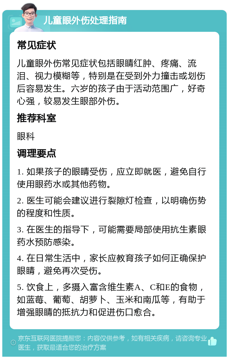 儿童眼外伤处理指南 常见症状 儿童眼外伤常见症状包括眼睛红肿、疼痛、流泪、视力模糊等，特别是在受到外力撞击或划伤后容易发生。六岁的孩子由于活动范围广，好奇心强，较易发生眼部外伤。 推荐科室 眼科 调理要点 1. 如果孩子的眼睛受伤，应立即就医，避免自行使用眼药水或其他药物。 2. 医生可能会建议进行裂隙灯检查，以明确伤势的程度和性质。 3. 在医生的指导下，可能需要局部使用抗生素眼药水预防感染。 4. 在日常生活中，家长应教育孩子如何正确保护眼睛，避免再次受伤。 5. 饮食上，多摄入富含维生素A、C和E的食物，如蓝莓、葡萄、胡萝卜、玉米和南瓜等，有助于增强眼睛的抵抗力和促进伤口愈合。