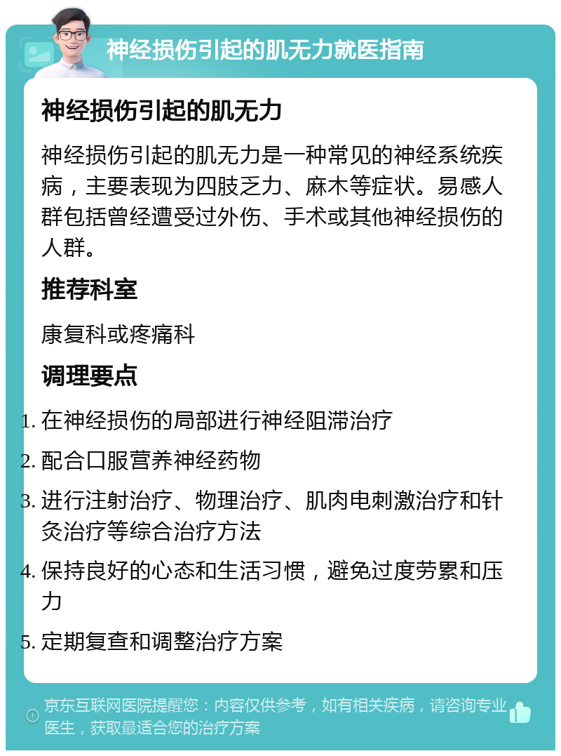 神经损伤引起的肌无力就医指南 神经损伤引起的肌无力 神经损伤引起的肌无力是一种常见的神经系统疾病，主要表现为四肢乏力、麻木等症状。易感人群包括曾经遭受过外伤、手术或其他神经损伤的人群。 推荐科室 康复科或疼痛科 调理要点 在神经损伤的局部进行神经阻滞治疗 配合口服营养神经药物 进行注射治疗、物理治疗、肌肉电刺激治疗和针灸治疗等综合治疗方法 保持良好的心态和生活习惯，避免过度劳累和压力 定期复查和调整治疗方案