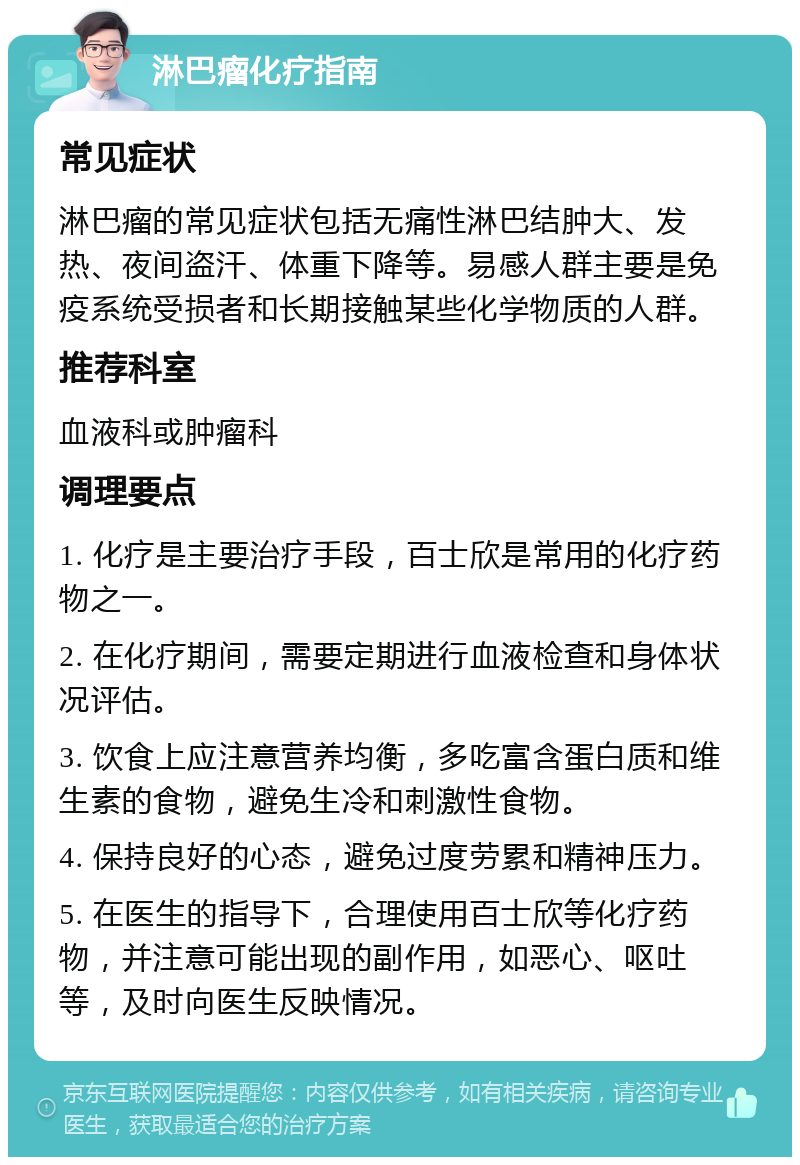 淋巴瘤化疗指南 常见症状 淋巴瘤的常见症状包括无痛性淋巴结肿大、发热、夜间盗汗、体重下降等。易感人群主要是免疫系统受损者和长期接触某些化学物质的人群。 推荐科室 血液科或肿瘤科 调理要点 1. 化疗是主要治疗手段，百士欣是常用的化疗药物之一。 2. 在化疗期间，需要定期进行血液检查和身体状况评估。 3. 饮食上应注意营养均衡，多吃富含蛋白质和维生素的食物，避免生冷和刺激性食物。 4. 保持良好的心态，避免过度劳累和精神压力。 5. 在医生的指导下，合理使用百士欣等化疗药物，并注意可能出现的副作用，如恶心、呕吐等，及时向医生反映情况。