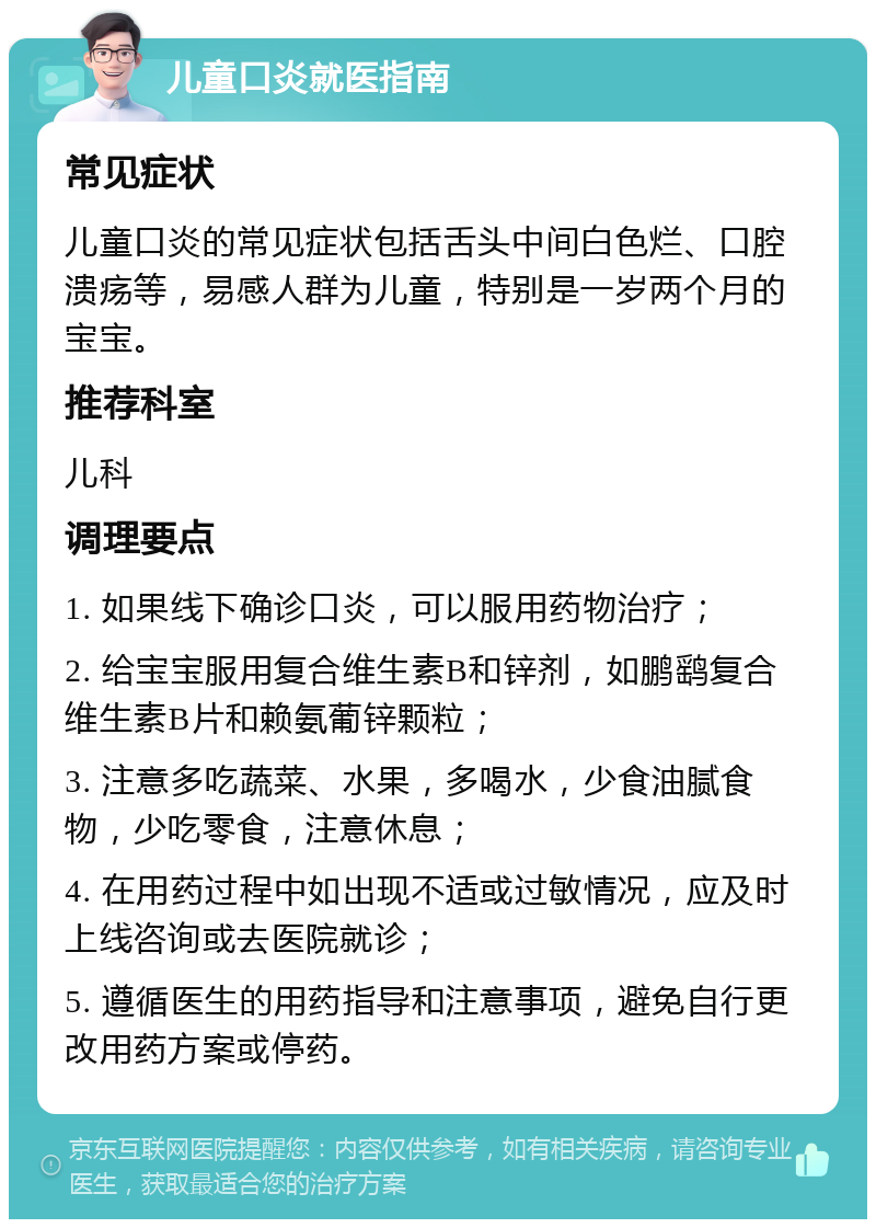 儿童口炎就医指南 常见症状 儿童口炎的常见症状包括舌头中间白色烂、口腔溃疡等，易感人群为儿童，特别是一岁两个月的宝宝。 推荐科室 儿科 调理要点 1. 如果线下确诊口炎，可以服用药物治疗； 2. 给宝宝服用复合维生素B和锌剂，如鹏鹞复合维生素B片和赖氨葡锌颗粒； 3. 注意多吃蔬菜、水果，多喝水，少食油腻食物，少吃零食，注意休息； 4. 在用药过程中如出现不适或过敏情况，应及时上线咨询或去医院就诊； 5. 遵循医生的用药指导和注意事项，避免自行更改用药方案或停药。