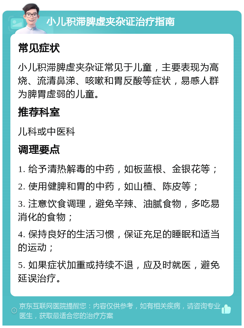 小儿积滞脾虚夹杂证治疗指南 常见症状 小儿积滞脾虚夹杂证常见于儿童，主要表现为高烧、流清鼻涕、咳嗽和胃反酸等症状，易感人群为脾胃虚弱的儿童。 推荐科室 儿科或中医科 调理要点 1. 给予清热解毒的中药，如板蓝根、金银花等； 2. 使用健脾和胃的中药，如山楂、陈皮等； 3. 注意饮食调理，避免辛辣、油腻食物，多吃易消化的食物； 4. 保持良好的生活习惯，保证充足的睡眠和适当的运动； 5. 如果症状加重或持续不退，应及时就医，避免延误治疗。