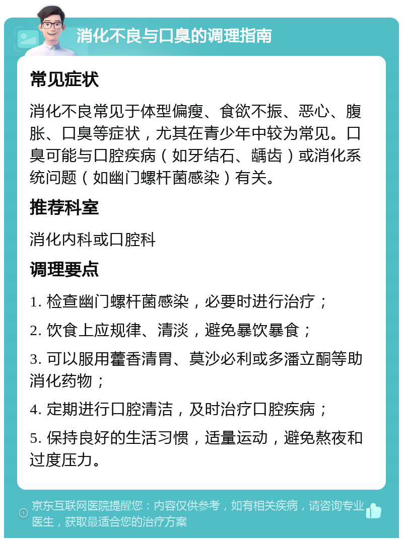 消化不良与口臭的调理指南 常见症状 消化不良常见于体型偏瘦、食欲不振、恶心、腹胀、口臭等症状，尤其在青少年中较为常见。口臭可能与口腔疾病（如牙结石、龋齿）或消化系统问题（如幽门螺杆菌感染）有关。 推荐科室 消化内科或口腔科 调理要点 1. 检查幽门螺杆菌感染，必要时进行治疗； 2. 饮食上应规律、清淡，避免暴饮暴食； 3. 可以服用藿香清胃、莫沙必利或多潘立酮等助消化药物； 4. 定期进行口腔清洁，及时治疗口腔疾病； 5. 保持良好的生活习惯，适量运动，避免熬夜和过度压力。