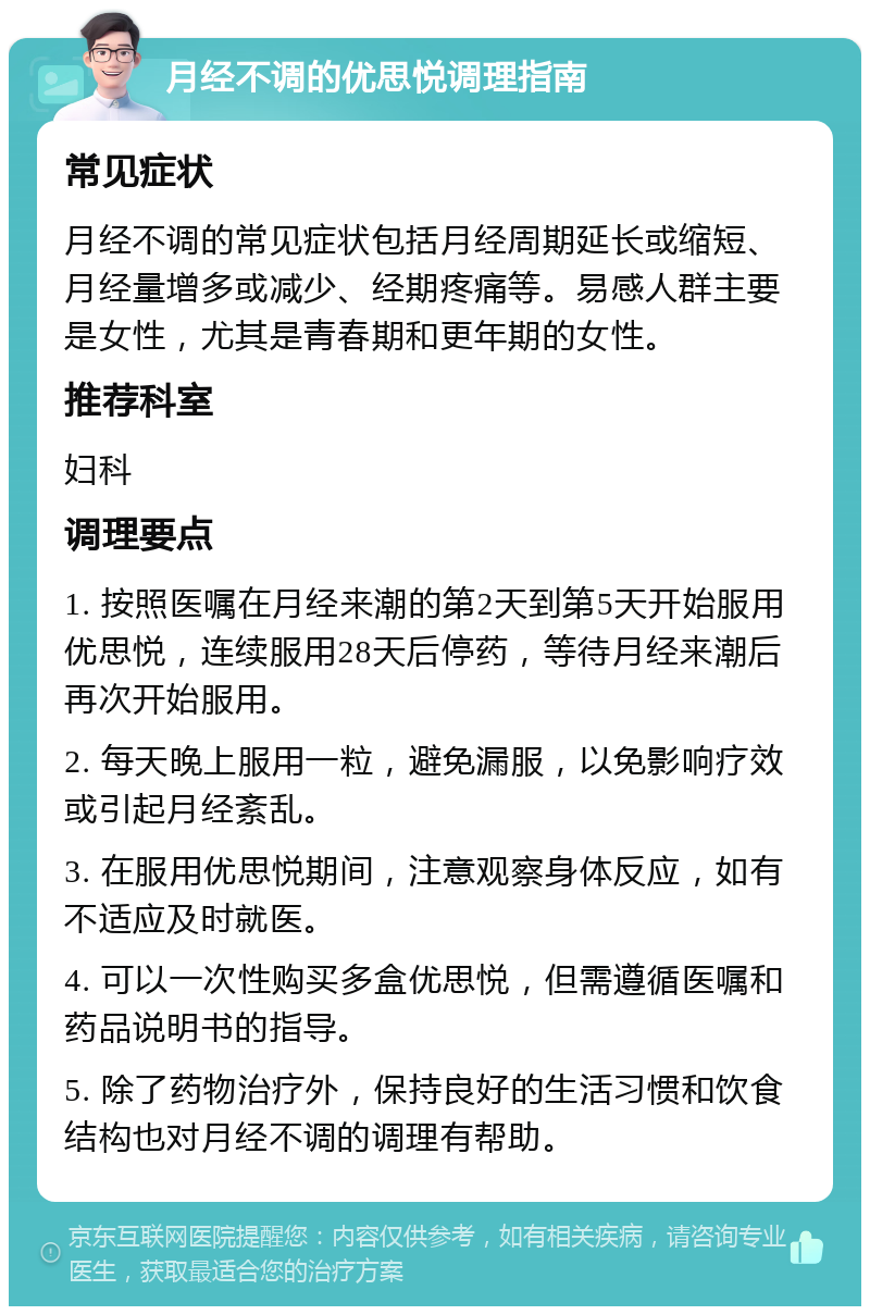 月经不调的优思悦调理指南 常见症状 月经不调的常见症状包括月经周期延长或缩短、月经量增多或减少、经期疼痛等。易感人群主要是女性，尤其是青春期和更年期的女性。 推荐科室 妇科 调理要点 1. 按照医嘱在月经来潮的第2天到第5天开始服用优思悦，连续服用28天后停药，等待月经来潮后再次开始服用。 2. 每天晚上服用一粒，避免漏服，以免影响疗效或引起月经紊乱。 3. 在服用优思悦期间，注意观察身体反应，如有不适应及时就医。 4. 可以一次性购买多盒优思悦，但需遵循医嘱和药品说明书的指导。 5. 除了药物治疗外，保持良好的生活习惯和饮食结构也对月经不调的调理有帮助。