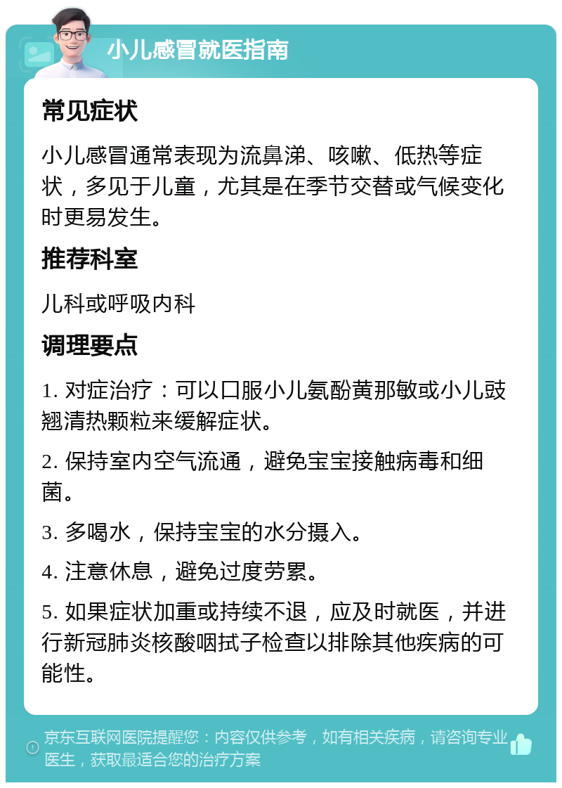 小儿感冒就医指南 常见症状 小儿感冒通常表现为流鼻涕、咳嗽、低热等症状，多见于儿童，尤其是在季节交替或气候变化时更易发生。 推荐科室 儿科或呼吸内科 调理要点 1. 对症治疗：可以口服小儿氨酚黄那敏或小儿豉翘清热颗粒来缓解症状。 2. 保持室内空气流通，避免宝宝接触病毒和细菌。 3. 多喝水，保持宝宝的水分摄入。 4. 注意休息，避免过度劳累。 5. 如果症状加重或持续不退，应及时就医，并进行新冠肺炎核酸咽拭子检查以排除其他疾病的可能性。