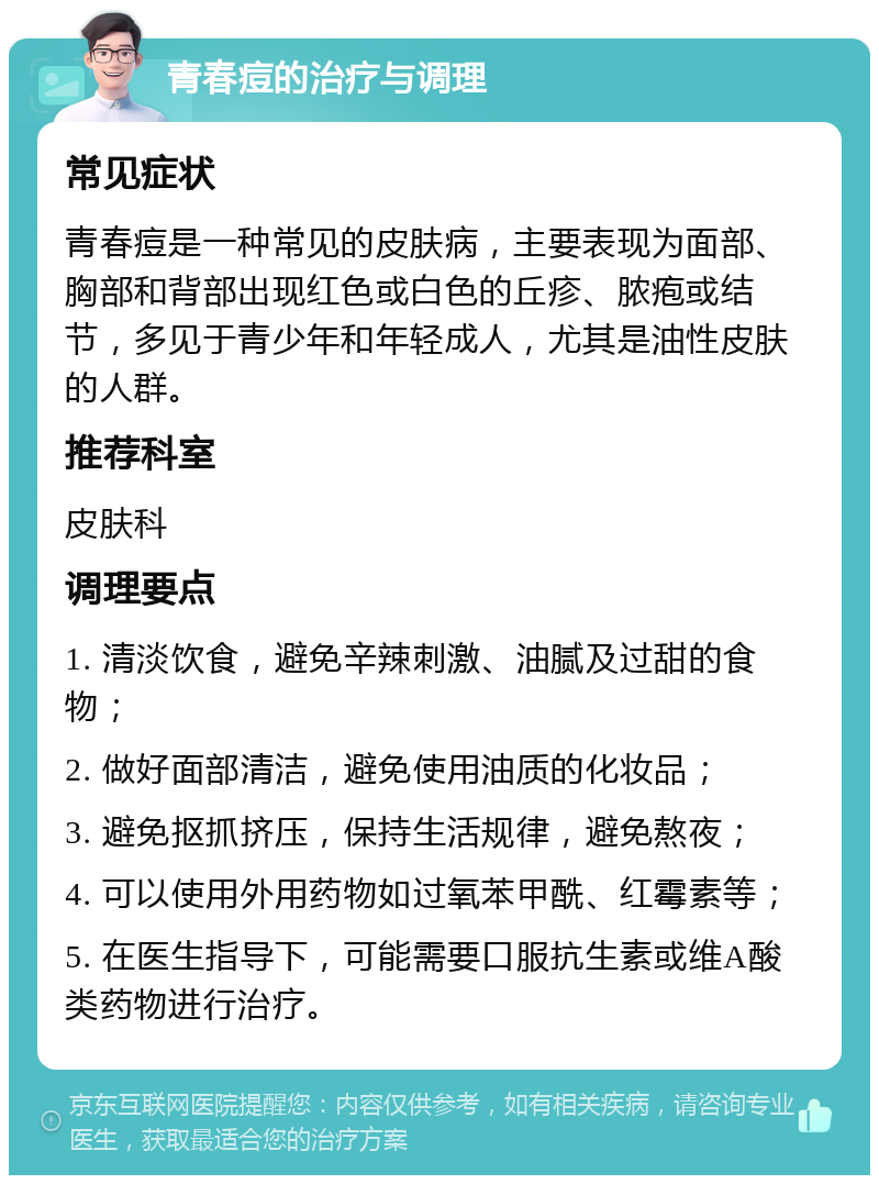 青春痘的治疗与调理 常见症状 青春痘是一种常见的皮肤病，主要表现为面部、胸部和背部出现红色或白色的丘疹、脓疱或结节，多见于青少年和年轻成人，尤其是油性皮肤的人群。 推荐科室 皮肤科 调理要点 1. 清淡饮食，避免辛辣刺激、油腻及过甜的食物； 2. 做好面部清洁，避免使用油质的化妆品； 3. 避免抠抓挤压，保持生活规律，避免熬夜； 4. 可以使用外用药物如过氧苯甲酰、红霉素等； 5. 在医生指导下，可能需要口服抗生素或维A酸类药物进行治疗。