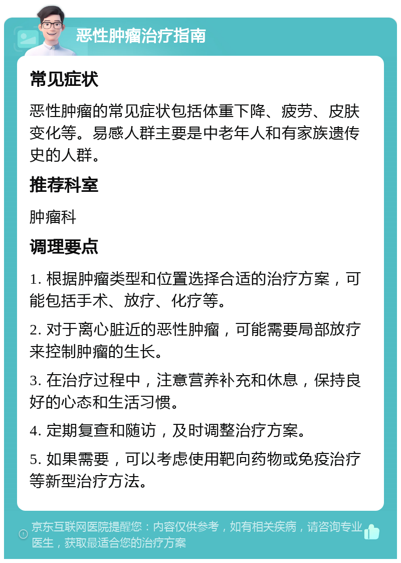 恶性肿瘤治疗指南 常见症状 恶性肿瘤的常见症状包括体重下降、疲劳、皮肤变化等。易感人群主要是中老年人和有家族遗传史的人群。 推荐科室 肿瘤科 调理要点 1. 根据肿瘤类型和位置选择合适的治疗方案，可能包括手术、放疗、化疗等。 2. 对于离心脏近的恶性肿瘤，可能需要局部放疗来控制肿瘤的生长。 3. 在治疗过程中，注意营养补充和休息，保持良好的心态和生活习惯。 4. 定期复查和随访，及时调整治疗方案。 5. 如果需要，可以考虑使用靶向药物或免疫治疗等新型治疗方法。