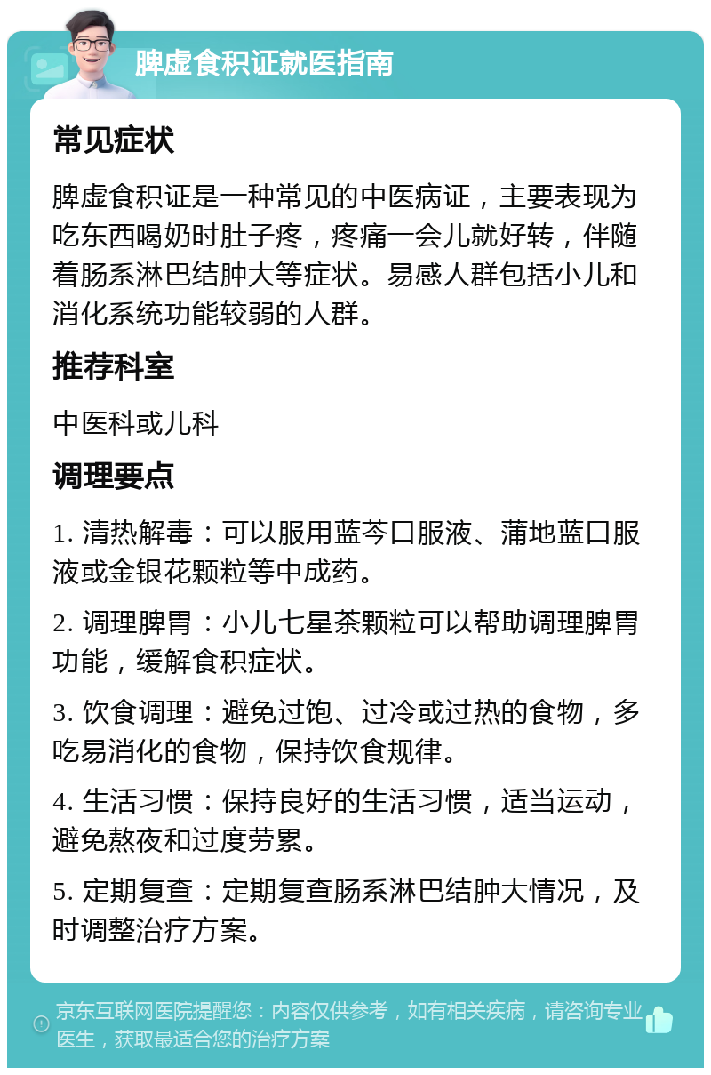 脾虚食积证就医指南 常见症状 脾虚食积证是一种常见的中医病证，主要表现为吃东西喝奶时肚子疼，疼痛一会儿就好转，伴随着肠系淋巴结肿大等症状。易感人群包括小儿和消化系统功能较弱的人群。 推荐科室 中医科或儿科 调理要点 1. 清热解毒：可以服用蓝芩口服液、蒲地蓝口服液或金银花颗粒等中成药。 2. 调理脾胃：小儿七星茶颗粒可以帮助调理脾胃功能，缓解食积症状。 3. 饮食调理：避免过饱、过冷或过热的食物，多吃易消化的食物，保持饮食规律。 4. 生活习惯：保持良好的生活习惯，适当运动，避免熬夜和过度劳累。 5. 定期复查：定期复查肠系淋巴结肿大情况，及时调整治疗方案。