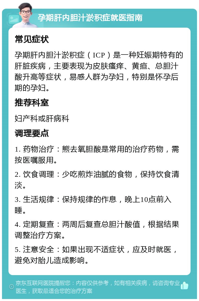 孕期肝内胆汁淤积症就医指南 常见症状 孕期肝内胆汁淤积症（ICP）是一种妊娠期特有的肝脏疾病，主要表现为皮肤瘙痒、黄疸、总胆汁酸升高等症状，易感人群为孕妇，特别是怀孕后期的孕妇。 推荐科室 妇产科或肝病科 调理要点 1. 药物治疗：熊去氧胆酸是常用的治疗药物，需按医嘱服用。 2. 饮食调理：少吃煎炸油腻的食物，保持饮食清淡。 3. 生活规律：保持规律的作息，晚上10点前入睡。 4. 定期复查：两周后复查总胆汁酸值，根据结果调整治疗方案。 5. 注意安全：如果出现不适症状，应及时就医，避免对胎儿造成影响。