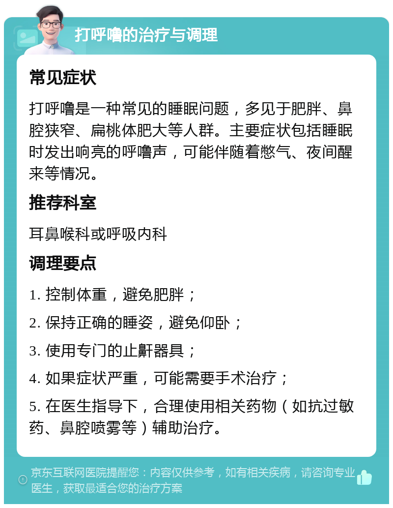 打呼噜的治疗与调理 常见症状 打呼噜是一种常见的睡眠问题，多见于肥胖、鼻腔狭窄、扁桃体肥大等人群。主要症状包括睡眠时发出响亮的呼噜声，可能伴随着憋气、夜间醒来等情况。 推荐科室 耳鼻喉科或呼吸内科 调理要点 1. 控制体重，避免肥胖； 2. 保持正确的睡姿，避免仰卧； 3. 使用专门的止鼾器具； 4. 如果症状严重，可能需要手术治疗； 5. 在医生指导下，合理使用相关药物（如抗过敏药、鼻腔喷雾等）辅助治疗。