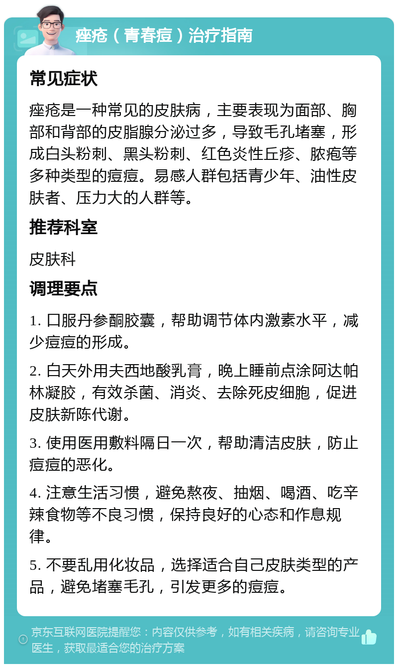 痤疮（青春痘）治疗指南 常见症状 痤疮是一种常见的皮肤病，主要表现为面部、胸部和背部的皮脂腺分泌过多，导致毛孔堵塞，形成白头粉刺、黑头粉刺、红色炎性丘疹、脓疱等多种类型的痘痘。易感人群包括青少年、油性皮肤者、压力大的人群等。 推荐科室 皮肤科 调理要点 1. 口服丹参酮胶囊，帮助调节体内激素水平，减少痘痘的形成。 2. 白天外用夫西地酸乳膏，晚上睡前点涂阿达帕林凝胶，有效杀菌、消炎、去除死皮细胞，促进皮肤新陈代谢。 3. 使用医用敷料隔日一次，帮助清洁皮肤，防止痘痘的恶化。 4. 注意生活习惯，避免熬夜、抽烟、喝酒、吃辛辣食物等不良习惯，保持良好的心态和作息规律。 5. 不要乱用化妆品，选择适合自己皮肤类型的产品，避免堵塞毛孔，引发更多的痘痘。