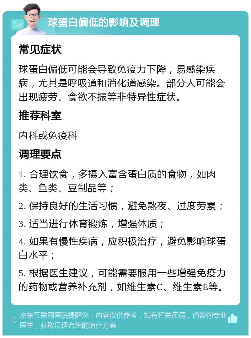 球蛋白偏低的影响及调理 常见症状 球蛋白偏低可能会导致免疫力下降，易感染疾病，尤其是呼吸道和消化道感染。部分人可能会出现疲劳、食欲不振等非特异性症状。 推荐科室 内科或免疫科 调理要点 1. 合理饮食，多摄入富含蛋白质的食物，如肉类、鱼类、豆制品等； 2. 保持良好的生活习惯，避免熬夜、过度劳累； 3. 适当进行体育锻炼，增强体质； 4. 如果有慢性疾病，应积极治疗，避免影响球蛋白水平； 5. 根据医生建议，可能需要服用一些增强免疫力的药物或营养补充剂，如维生素C、维生素E等。