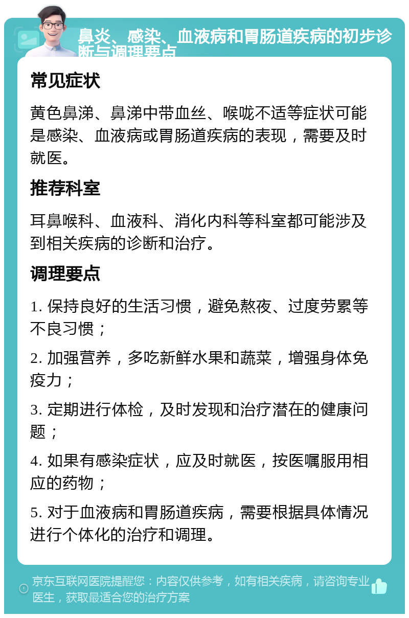 鼻炎、感染、血液病和胃肠道疾病的初步诊断与调理要点 常见症状 黄色鼻涕、鼻涕中带血丝、喉咙不适等症状可能是感染、血液病或胃肠道疾病的表现，需要及时就医。 推荐科室 耳鼻喉科、血液科、消化内科等科室都可能涉及到相关疾病的诊断和治疗。 调理要点 1. 保持良好的生活习惯，避免熬夜、过度劳累等不良习惯； 2. 加强营养，多吃新鲜水果和蔬菜，增强身体免疫力； 3. 定期进行体检，及时发现和治疗潜在的健康问题； 4. 如果有感染症状，应及时就医，按医嘱服用相应的药物； 5. 对于血液病和胃肠道疾病，需要根据具体情况进行个体化的治疗和调理。