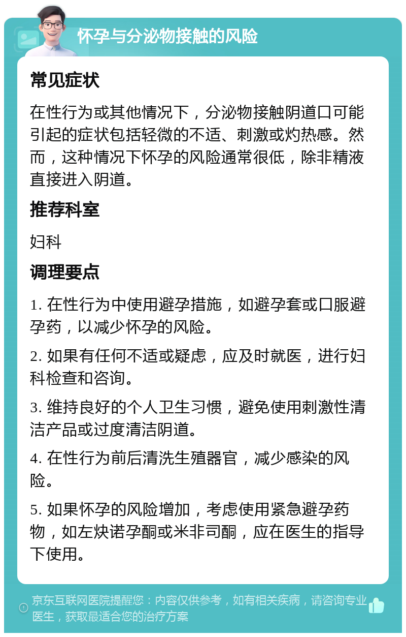 怀孕与分泌物接触的风险 常见症状 在性行为或其他情况下，分泌物接触阴道口可能引起的症状包括轻微的不适、刺激或灼热感。然而，这种情况下怀孕的风险通常很低，除非精液直接进入阴道。 推荐科室 妇科 调理要点 1. 在性行为中使用避孕措施，如避孕套或口服避孕药，以减少怀孕的风险。 2. 如果有任何不适或疑虑，应及时就医，进行妇科检查和咨询。 3. 维持良好的个人卫生习惯，避免使用刺激性清洁产品或过度清洁阴道。 4. 在性行为前后清洗生殖器官，减少感染的风险。 5. 如果怀孕的风险增加，考虑使用紧急避孕药物，如左炔诺孕酮或米非司酮，应在医生的指导下使用。