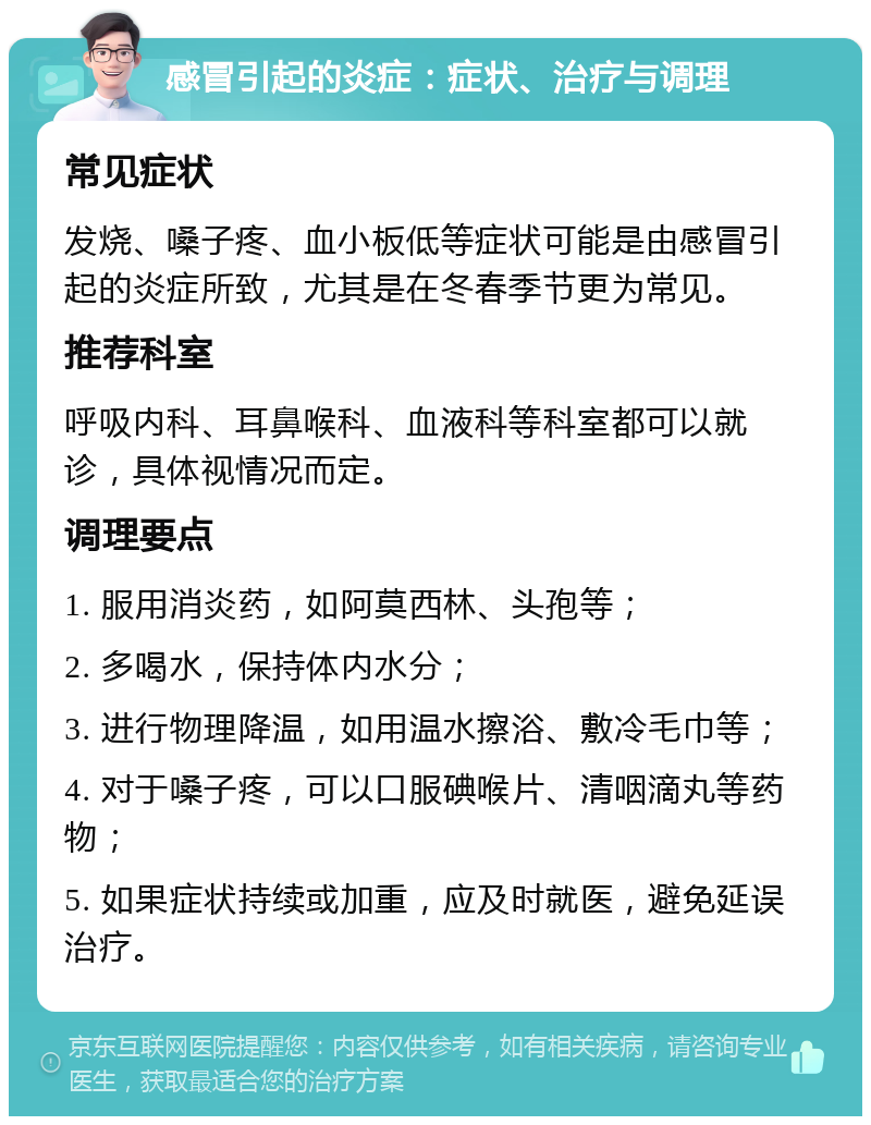 感冒引起的炎症：症状、治疗与调理 常见症状 发烧、嗓子疼、血小板低等症状可能是由感冒引起的炎症所致，尤其是在冬春季节更为常见。 推荐科室 呼吸内科、耳鼻喉科、血液科等科室都可以就诊，具体视情况而定。 调理要点 1. 服用消炎药，如阿莫西林、头孢等； 2. 多喝水，保持体内水分； 3. 进行物理降温，如用温水擦浴、敷冷毛巾等； 4. 对于嗓子疼，可以口服碘喉片、清咽滴丸等药物； 5. 如果症状持续或加重，应及时就医，避免延误治疗。