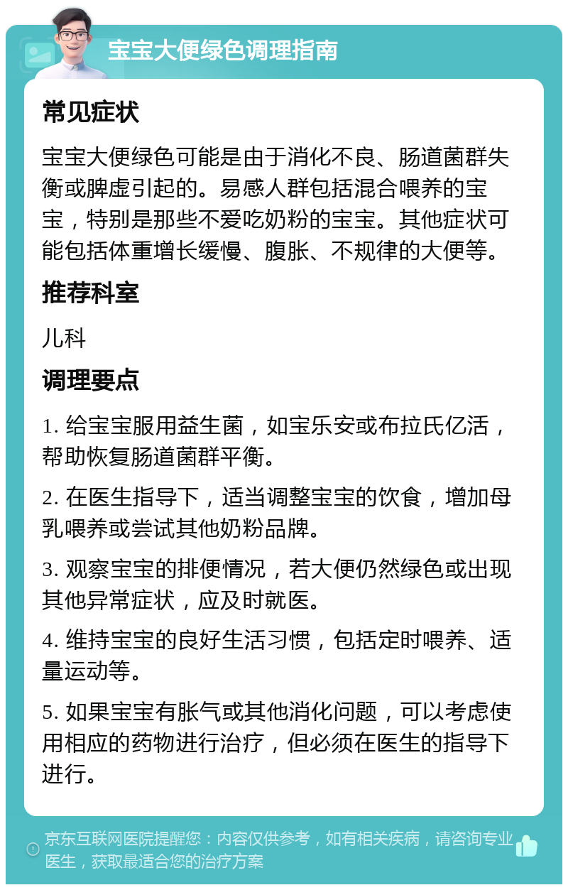 宝宝大便绿色调理指南 常见症状 宝宝大便绿色可能是由于消化不良、肠道菌群失衡或脾虚引起的。易感人群包括混合喂养的宝宝，特别是那些不爱吃奶粉的宝宝。其他症状可能包括体重增长缓慢、腹胀、不规律的大便等。 推荐科室 儿科 调理要点 1. 给宝宝服用益生菌，如宝乐安或布拉氏亿活，帮助恢复肠道菌群平衡。 2. 在医生指导下，适当调整宝宝的饮食，增加母乳喂养或尝试其他奶粉品牌。 3. 观察宝宝的排便情况，若大便仍然绿色或出现其他异常症状，应及时就医。 4. 维持宝宝的良好生活习惯，包括定时喂养、适量运动等。 5. 如果宝宝有胀气或其他消化问题，可以考虑使用相应的药物进行治疗，但必须在医生的指导下进行。