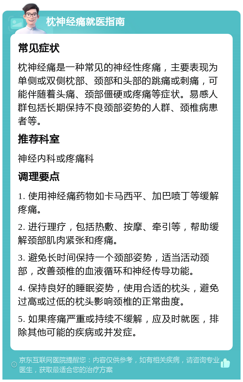 枕神经痛就医指南 常见症状 枕神经痛是一种常见的神经性疼痛，主要表现为单侧或双侧枕部、颈部和头部的跳痛或刺痛，可能伴随着头痛、颈部僵硬或疼痛等症状。易感人群包括长期保持不良颈部姿势的人群、颈椎病患者等。 推荐科室 神经内科或疼痛科 调理要点 1. 使用神经痛药物如卡马西平、加巴喷丁等缓解疼痛。 2. 进行理疗，包括热敷、按摩、牵引等，帮助缓解颈部肌肉紧张和疼痛。 3. 避免长时间保持一个颈部姿势，适当活动颈部，改善颈椎的血液循环和神经传导功能。 4. 保持良好的睡眠姿势，使用合适的枕头，避免过高或过低的枕头影响颈椎的正常曲度。 5. 如果疼痛严重或持续不缓解，应及时就医，排除其他可能的疾病或并发症。