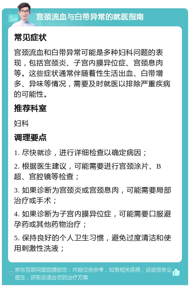 宫颈流血与白带异常的就医指南 常见症状 宫颈流血和白带异常可能是多种妇科问题的表现，包括宫颈炎、子宫内膜异位症、宫颈息肉等。这些症状通常伴随着性生活出血、白带增多、异味等情况，需要及时就医以排除严重疾病的可能性。 推荐科室 妇科 调理要点 1. 尽快就诊，进行详细检查以确定病因； 2. 根据医生建议，可能需要进行宫颈涂片、B超、宫腔镜等检查； 3. 如果诊断为宫颈炎或宫颈息肉，可能需要局部治疗或手术； 4. 如果诊断为子宫内膜异位症，可能需要口服避孕药或其他药物治疗； 5. 保持良好的个人卫生习惯，避免过度清洁和使用刺激性洗液；