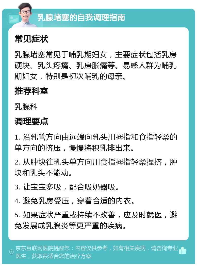 乳腺堵塞的自我调理指南 常见症状 乳腺堵塞常见于哺乳期妇女，主要症状包括乳房硬块、乳头疼痛、乳房胀痛等。易感人群为哺乳期妇女，特别是初次哺乳的母亲。 推荐科室 乳腺科 调理要点 1. 沿乳管方向由远端向乳头用拇指和食指轻柔的单方向的挤压，慢慢将积乳排出来。 2. 从肿块往乳头单方向用食指拇指轻柔捏挤，肿块和乳头不能动。 3. 让宝宝多吸，配合吸奶器吸。 4. 避免乳房受压，穿着合适的内衣。 5. 如果症状严重或持续不改善，应及时就医，避免发展成乳腺炎等更严重的疾病。