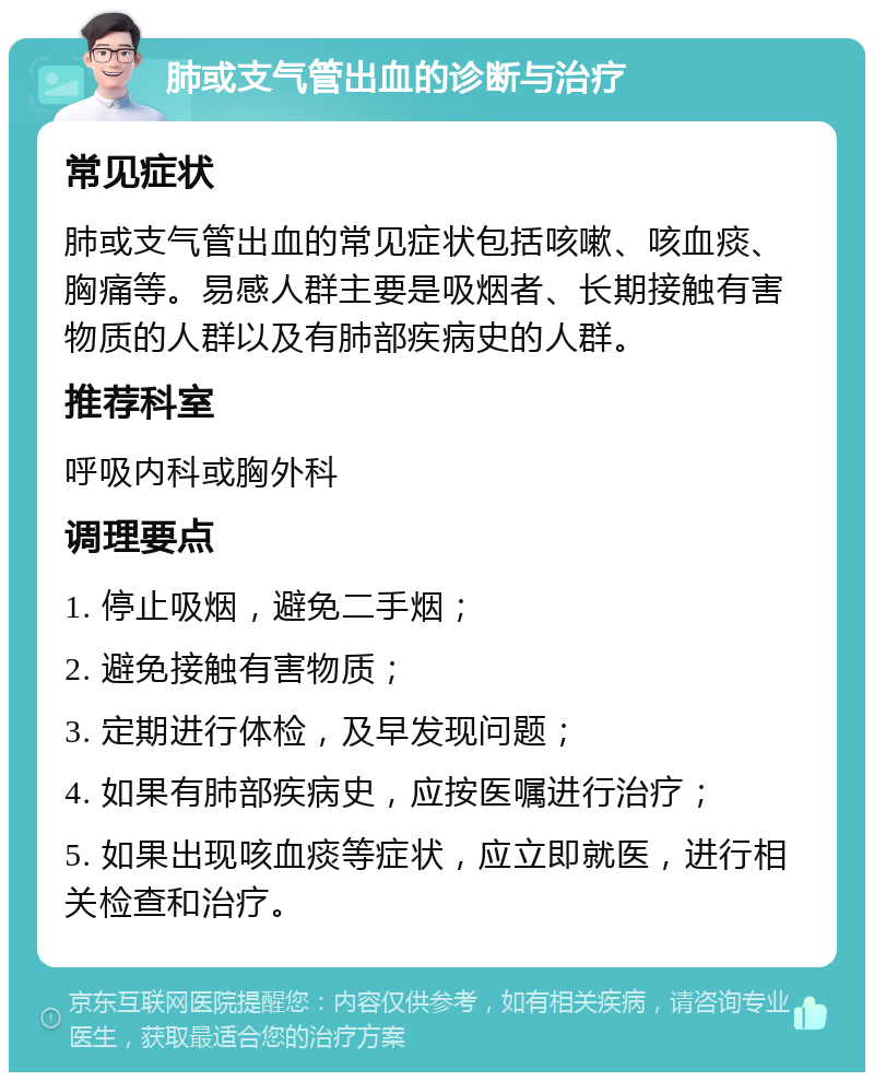 肺或支气管出血的诊断与治疗 常见症状 肺或支气管出血的常见症状包括咳嗽、咳血痰、胸痛等。易感人群主要是吸烟者、长期接触有害物质的人群以及有肺部疾病史的人群。 推荐科室 呼吸内科或胸外科 调理要点 1. 停止吸烟，避免二手烟； 2. 避免接触有害物质； 3. 定期进行体检，及早发现问题； 4. 如果有肺部疾病史，应按医嘱进行治疗； 5. 如果出现咳血痰等症状，应立即就医，进行相关检查和治疗。