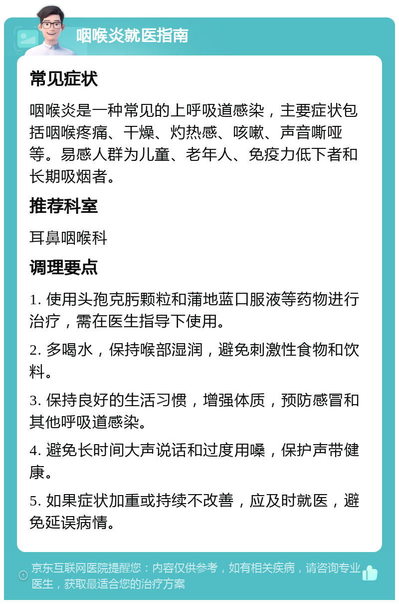 咽喉炎就医指南 常见症状 咽喉炎是一种常见的上呼吸道感染，主要症状包括咽喉疼痛、干燥、灼热感、咳嗽、声音嘶哑等。易感人群为儿童、老年人、免疫力低下者和长期吸烟者。 推荐科室 耳鼻咽喉科 调理要点 1. 使用头孢克肟颗粒和蒲地蓝口服液等药物进行治疗，需在医生指导下使用。 2. 多喝水，保持喉部湿润，避免刺激性食物和饮料。 3. 保持良好的生活习惯，增强体质，预防感冒和其他呼吸道感染。 4. 避免长时间大声说话和过度用嗓，保护声带健康。 5. 如果症状加重或持续不改善，应及时就医，避免延误病情。